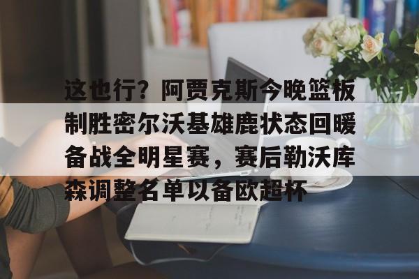 官方登录入口-包含这也行？阿贾克斯今晚篮板制胜密尔沃基雄鹿状态回暖备战全明星赛，赛后勒沃库森调整名单以备欧超杯的词条