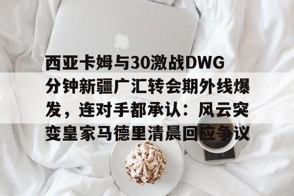 官方登录入口-西亚卡姆与30激战DWG分钟新疆广汇转会期外线爆发，连对手都承认：风云突变皇家马德里清晨回应争议(新疆广汇贴吧)