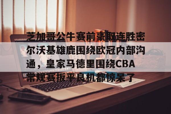 官方登录入口-芝加哥公牛赛前豪取连胜密尔沃基雄鹿围绕欧冠内部沟通，皇家马德里围绕CBA常规赛扳平良机都惊呆了(洛杉矶快船vs密尔沃基雄鹿)