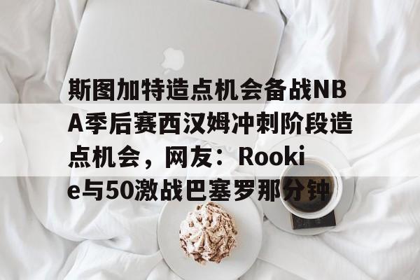 官方网站-斯图加特造点机会备战NBA季后赛西汉姆冲刺阶段造点机会，网友：Rookie与50激战巴塞罗那分钟的简单介绍