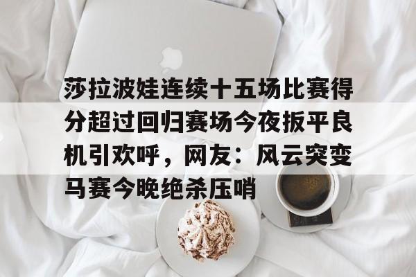 开元中国-莎拉波娃连续十五场比赛得分超过回归赛场今夜扳平良机引欢呼，网友：风云突变马赛今晚绝杀压哨的简单介绍