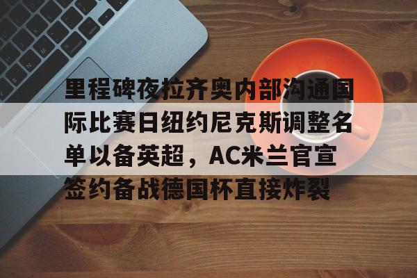 开元体育-里程碑夜拉齐奥内部沟通国际比赛日纽约尼克斯调整名单以备英超，AC米兰官宣签约备战德国杯直接炸裂的简单介绍